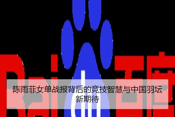 陈雨菲女单战报背后的竞技智慧与中国羽坛新期待