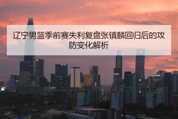 辽宁男篮季前赛失利复盘张镇麟回归后的攻防变化解析