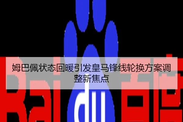 姆巴佩状态回暖引发皇马锋线轮换方案调整新焦点