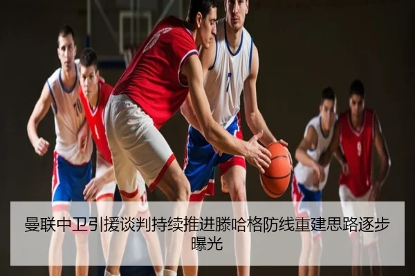 曼联中卫引援谈判持续推进滕哈格防线重建思路逐步曝光