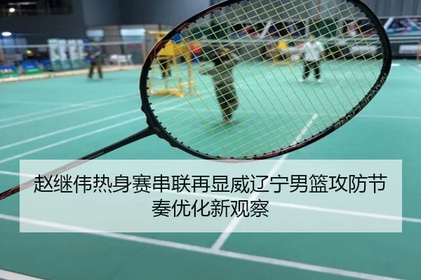 赵继伟热身赛串联再显威辽宁男篮攻防节奏优化新观察