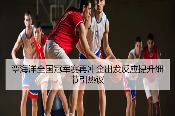 覃海洋全国冠军赛再冲金出发反应提升细节引热议