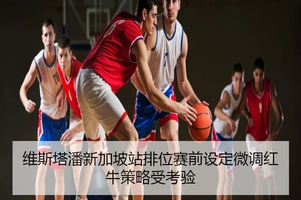维斯塔潘新加坡站排位赛前设定微调红牛策略受考验
