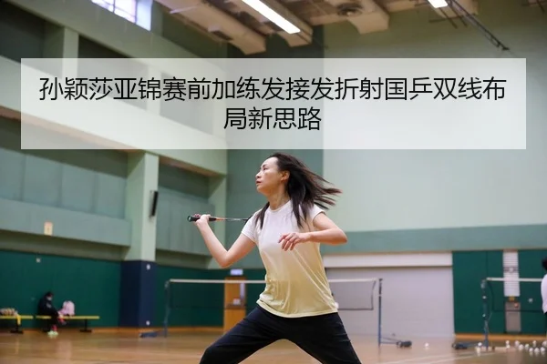 孙颖莎亚锦赛前加练发接发折射国乒双线布局新思路